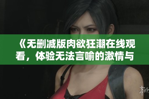 《无删减版肉欲狂潮在线观看，体验无法言喻的激情与欲望》
