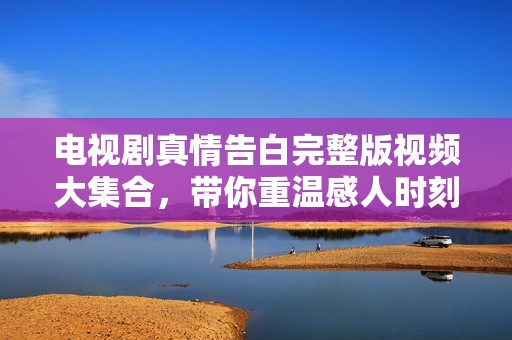 电视剧真情告白完整版视频大集合，带你重温感人时刻与经典剧情