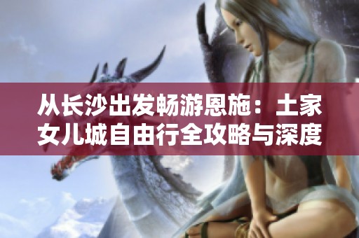从长沙出发畅游恩施：土家女儿城自由行全攻略与深度游路线推荐