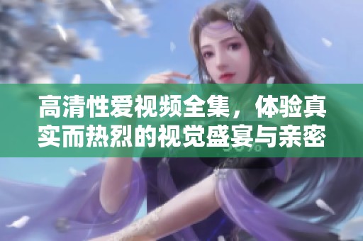 高清性爱视频全集，体验真实而热烈的视觉盛宴与亲密互动