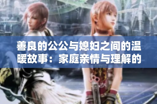 善良的公公与媳妇之间的温暖故事：家庭亲情与理解的美好体现
