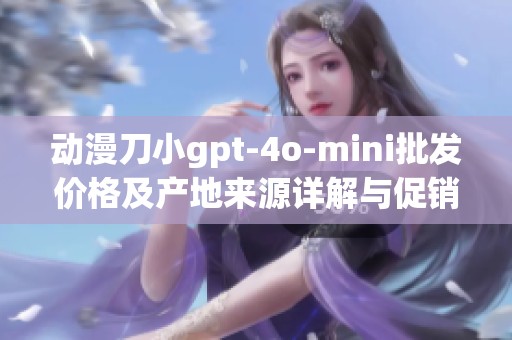 动漫刀小gpt-4o-mini批发价格及产地来源详解与促销信息