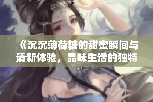《沉沉薄荷糖的甜蜜瞬间与清新体验，品味生活的独特魅力》