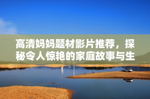 高清妈妈题材影片推荐，探秘令人惊艳的家庭故事与生活趣味