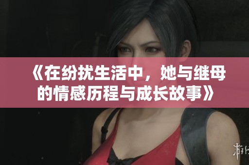 《在纷扰生活中，她与继母的情感历程与成长故事》