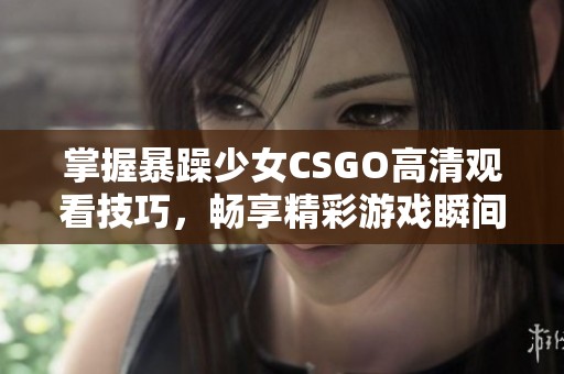 掌握暴躁少女CSGO高清观看技巧，畅享精彩游戏瞬间的最佳方法