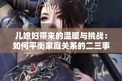 儿媳妇带来的温暖与挑战：如何平衡家庭关系的二三事