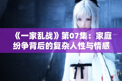《一家乱战》第07集：家庭纷争背后的复杂人性与情感纠葛
