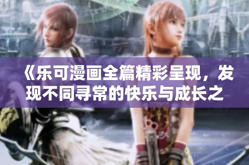 《乐可漫画全篇精彩呈现，发现不同寻常的快乐与成长之旅》