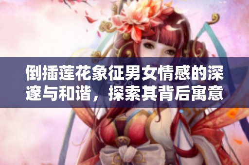 倒插莲花象征男女情感的深邃与和谐，探索其背后寓意的多重内涵