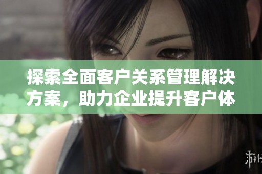 探索全面客户关系管理解决方案，助力企业提升客户体验与业务效率
