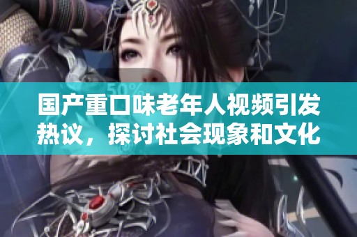 国产重口味老年人视频引发热议，探讨社会现象和文化冲击