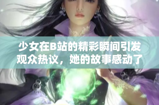 少女在B站的精彩瞬间引发观众热议，她的故事感动了无数网友