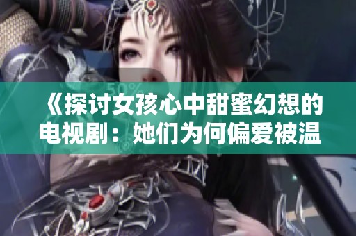 《探讨女孩心中甜蜜幻想的电视剧：她们为何偏爱被温柔呵护》