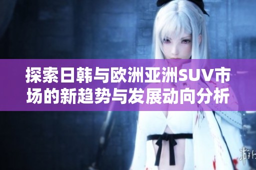 探索日韩与欧洲亚洲SUV市场的新趋势与发展动向分析