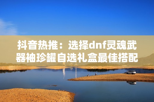 抖音热推：选择dnf灵魂武器袖珍罐自选礼盒最佳搭配指南