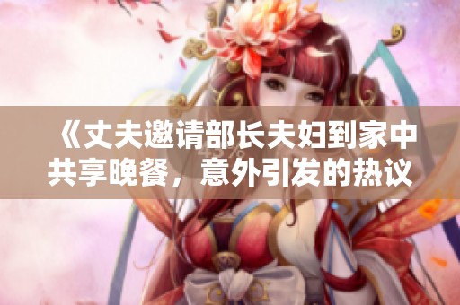 《丈夫邀请部长夫妇到家中共享晚餐，意外引发的热议与故事》