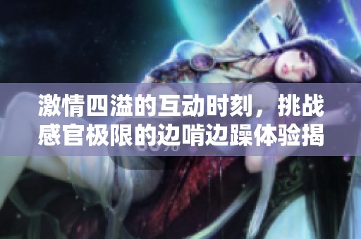 激情四溢的互动时刻，挑战感官极限的边啃边躁体验揭秘