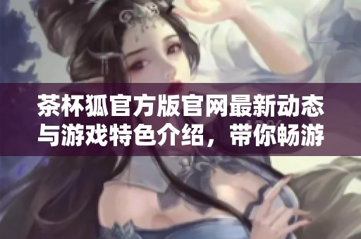 茶杯狐官方版官网最新动态与游戏特色介绍，带你畅游甜美冒险世界