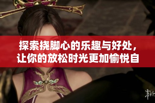 探索挠脚心的乐趣与好处，让你的放松时光更加愉悦自在