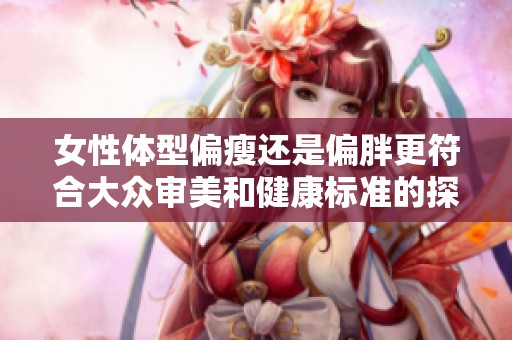 女性体型偏瘦还是偏胖更符合大众审美和健康标准的探讨