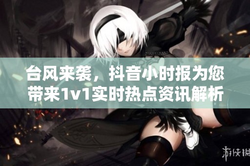 台风来袭，抖音小时报为您带来1v1实时热点资讯解析