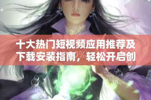 十大热门短视频应用推荐及下载安装指南，轻松开启创作之旅