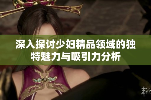 深入探讨少妇精品领域的独特魅力与吸引力分析