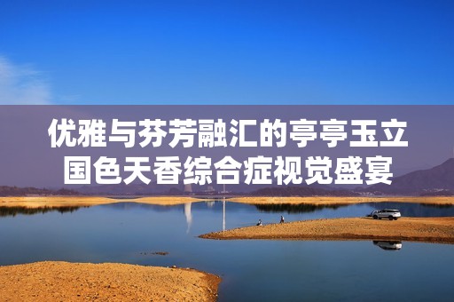 优雅与芬芳融汇的亭亭玉立国色天香综合症视觉盛宴