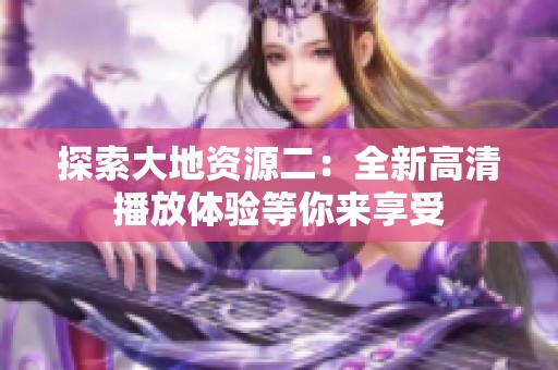 探索大地资源二：全新高清播放体验等你来享受