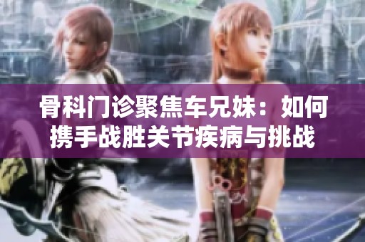 骨科门诊聚焦车兄妹：如何携手战胜关节疾病与挑战