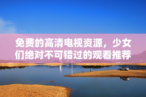 免费的高清电视资源，少女们绝对不可错过的观看推荐理由