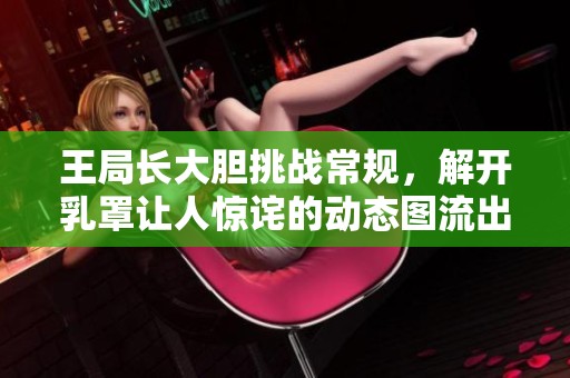 王局长大胆挑战常规，解开乳罩让人惊诧的动态图流出引发热议