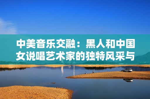 中美音乐交融：黑人和中国女说唱艺术家的独特风采与魅力探讨