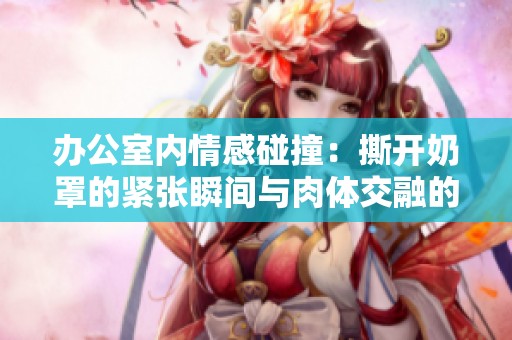 办公室内情感碰撞：撕开奶罩的紧张瞬间与肉体交融的画面探讨