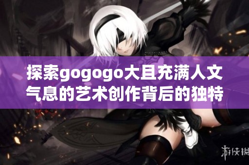 探索gogogo大且充满人文气息的艺术创作背后的独特故事与灵感来源