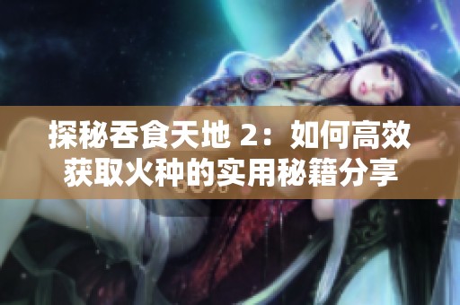 探秘吞食天地 2：如何高效获取火种的实用秘籍分享