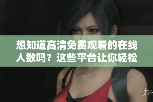 想知道高清免费观看的在线人数吗？这些平台让你轻松获取数据。