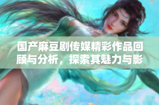 国产麻豆剧传媒精彩作品回顾与分析，探索其魅力与影响力