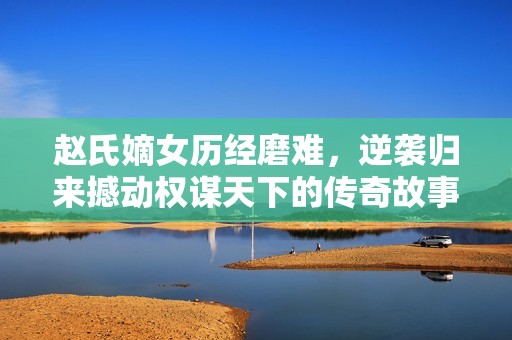 赵氏嫡女历经磨难，逆袭归来撼动权谋天下的传奇故事