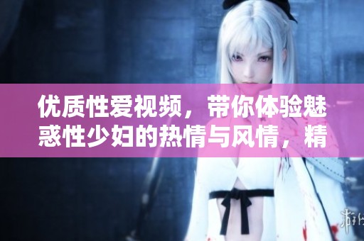 优质性爱视频，带你体验魅惑性少妇的热情与风情，精彩不断！