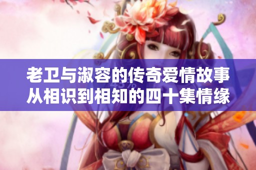 老卫与淑容的传奇爱情故事从相识到相知的四十集情缘