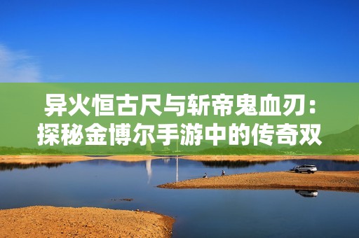 异火恒古尺与斩帝鬼血刃：探秘金博尔手游中的传奇双璧世界