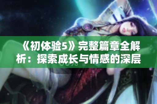 《初体验5》完整篇章全解析：探索成长与情感的深层交流之旅