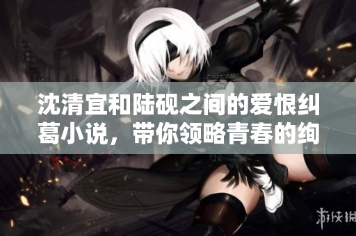 沈清宜和陆砚之间的爱恨纠葛小说，带你领略青春的绚烂与悲伤
