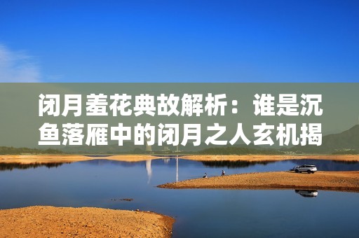 闭月羞花典故解析：谁是沉鱼落雁中的闭月之人玄机揭秘