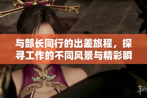 与部长同行的出差旅程，探寻工作的不同风景与精彩瞬间