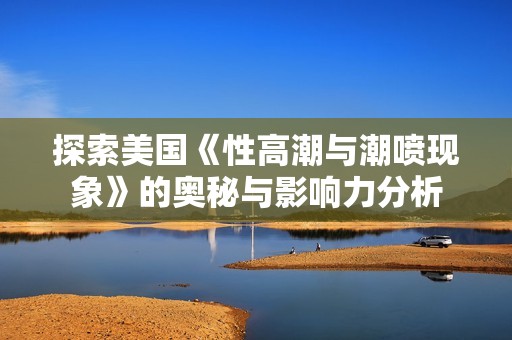 探索美国《性高潮与潮喷现象》的奥秘与影响力分析