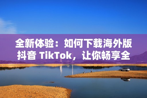 全新体验：如何下载海外版抖音 TikTok，让你畅享全球短视频乐趣