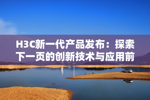 H3C新一代产品发布：探索下一页的创新技术与应用前景